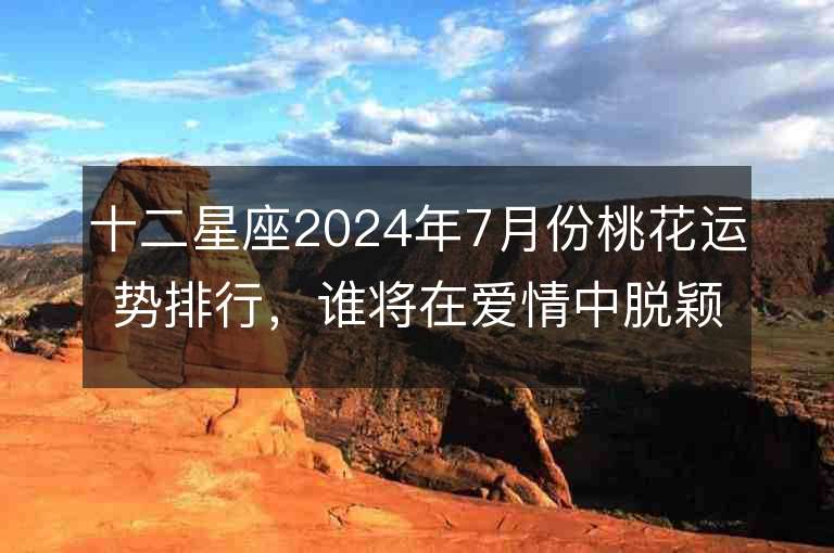 十二星座2024年7月份桃花运势排行，谁将在爱情中脱颖而出