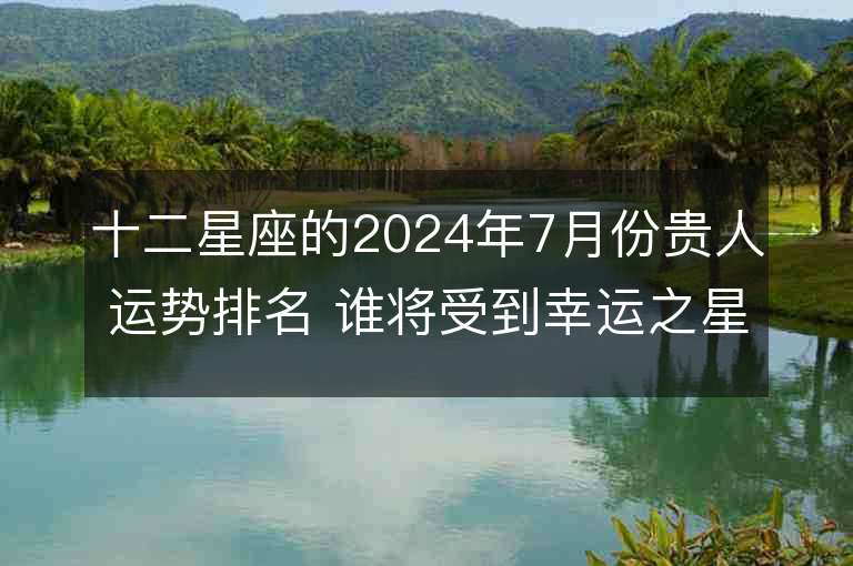 十二星座的2024年7月份贵人运势排名 谁将受到幸运之星的眷顾