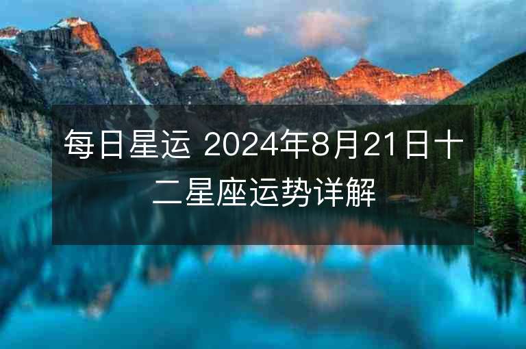 每日星运 2024年8月21日十二星座运势详解