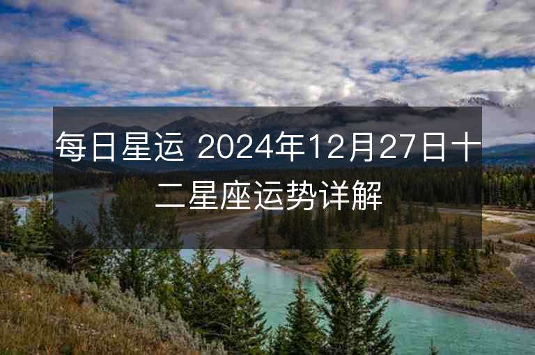 每日星运 2024年12月27日十二星座运势详解